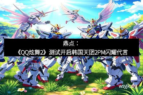 鼎点:《QQ炫舞2》测试开启韩国天团2PM闪耀代言 鼎点:《QQ炫舞2》测试开启韩国天团2PM闪耀代言
