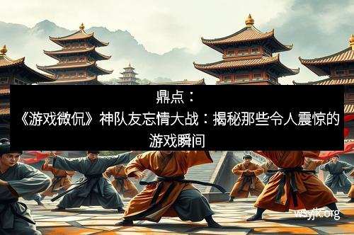 鼎点:《游戏微侃》神队友忘情大战:揭秘那些令人震惊的游戏瞬间 鼎点:《游戏微侃》神队友忘情大战:揭秘那些令人震惊的游戏瞬间